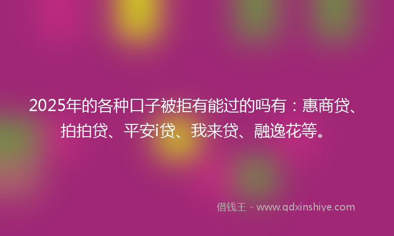 2025年的各种口子被拒有能过的吗有：惠商贷、拍拍贷、平安i贷、我来贷、融逸花等。