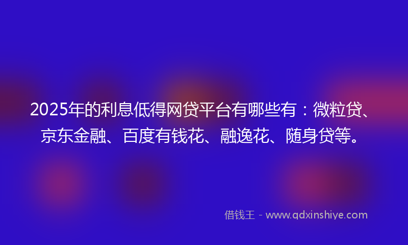 2025年的利息低得网贷平台有哪些有：微粒贷、京东金融、百度有钱花、融逸花、随身贷等。