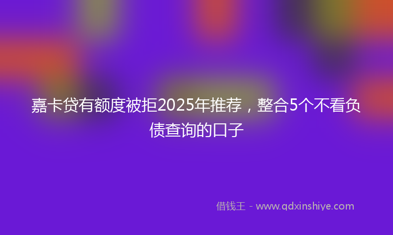 嘉卡贷有额度被拒2025年推荐，整合5个不看负债查询的口子