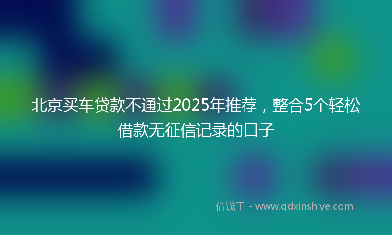 北京买车贷款不通过2025年推荐，整合5个轻松借款无征信记录的口子
