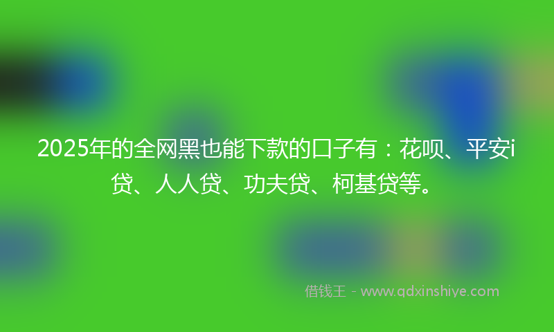 2025年的全网黑也能下款的口子有：花呗、平安i贷、人人贷、功夫贷、柯基贷等。