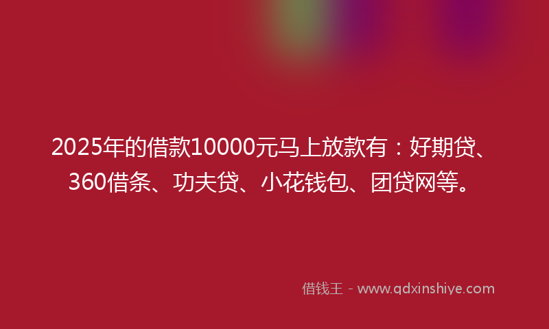 2025年的借款10000元马上放款有：好期贷、360借条、功夫贷、小花钱包、团贷网等。