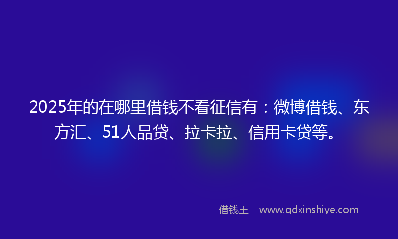 2025年的在哪里借钱不看征信有：微博借钱、东方汇、51人品贷、拉卡拉、信用卡贷等。