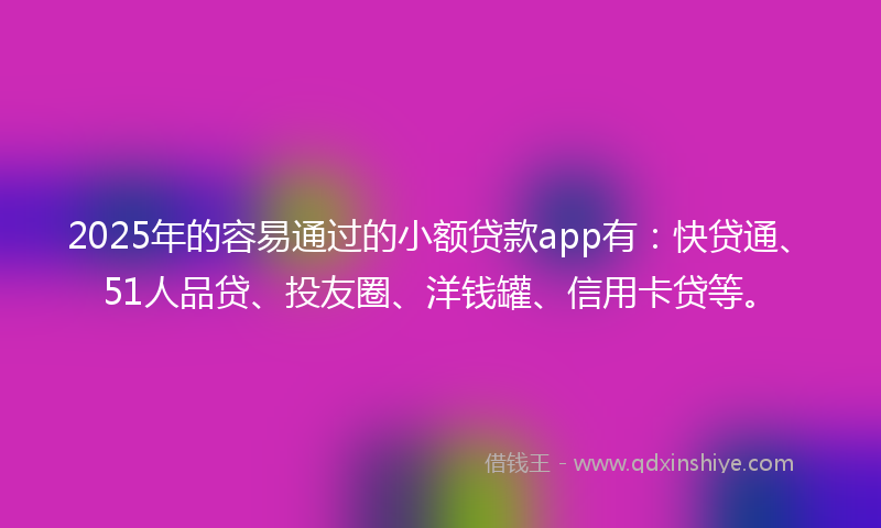 2025年的容易通过的小额贷款app有：快贷通、51人品贷、投友圈、洋钱罐、信用卡贷等。