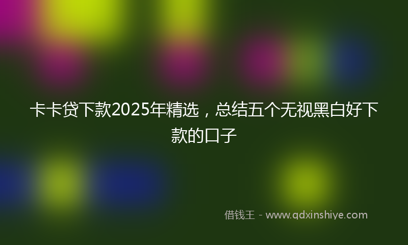 卡卡贷下款2025年精选，总结五个无视黑白好下款的口子