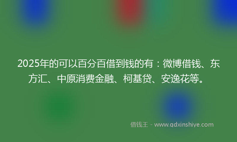 2025年的可以百分百借到钱的有：微博借钱、东方汇、中原消费金融、柯基贷、安逸花等。