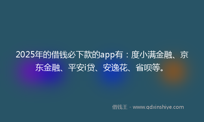 2025年的借钱必下款的app有：度小满金融、京东金融、平安i贷、安逸花、省呗等。