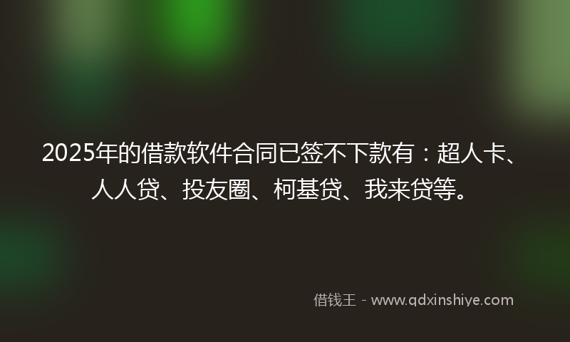 2025年的借款软件合同已签不下款有：超人卡、人人贷、投友圈、柯基贷、我来贷等。
