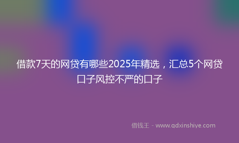 借款7天的网贷有哪些2025年精选，汇总5个网贷口子风控不严的口子
