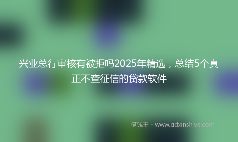 兴业总行审核有被拒吗2025年精选，总结5个真正不查征信的贷款软件
