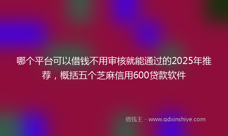 哪个平台可以借钱不用审核就能通过的2025年推荐，概括五个芝麻信用600贷款软件