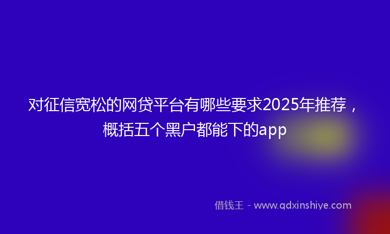 对征信宽松的网贷平台有哪些要求2025年推荐，概括五个黑户都能下的app