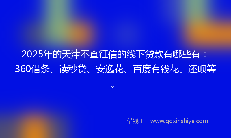 2025年的天津不查征信的线下贷款有哪些有：360借条、读秒贷、安逸花、百度有钱花、还呗等。