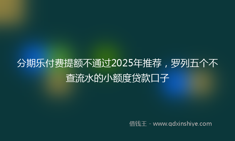 分期乐付费提额不通过2025年推荐，罗列五个不查流水的小额度贷款口子
