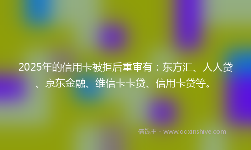 2025年的信用卡被拒后重审有：东方汇、人人贷、京东金融、维信卡卡贷、信用卡贷等。