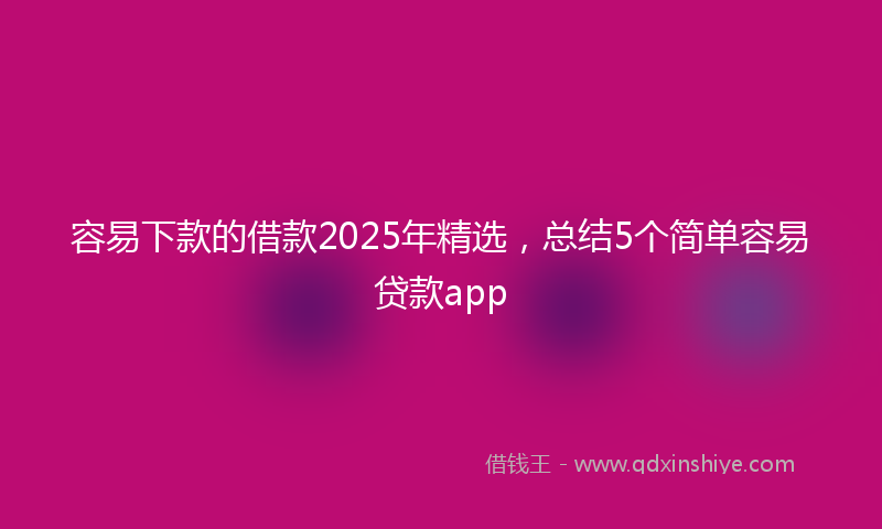 容易下款的借款2025年精选，总结5个简单容易贷款app