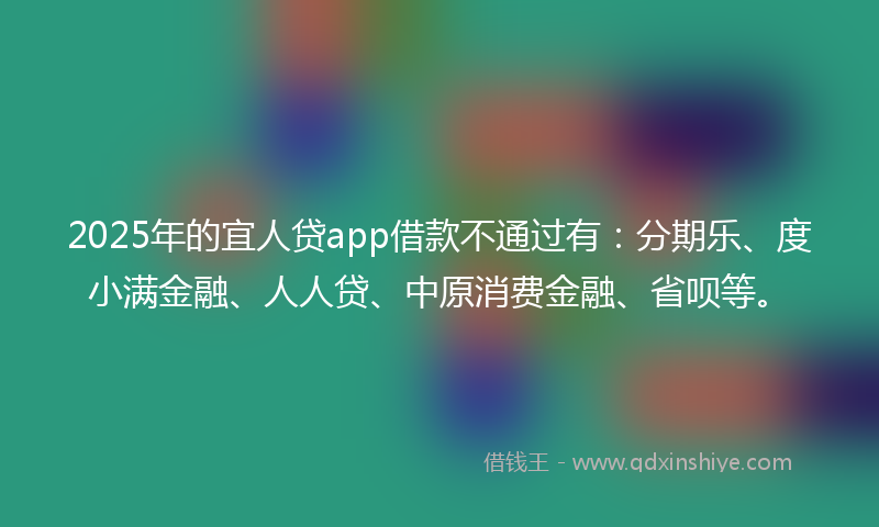 2025年的宜人贷app借款不通过有：分期乐、度小满金融、人人贷、中原消费金融、省呗等。