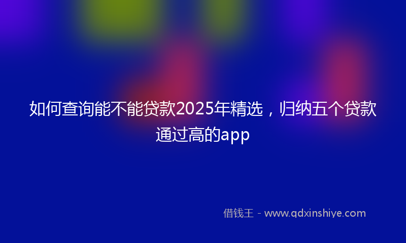 如何查询能不能贷款2025年精选，归纳五个贷款通过高的app