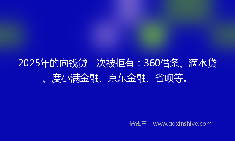2025年的向钱贷二次被拒有：360借条、滴水贷、度小满金融、京东金融、省呗等。