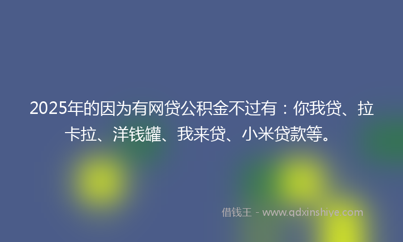 2025年的因为有网贷公积金不过有：你我贷、拉卡拉、洋钱罐、我来贷、小米贷款等。