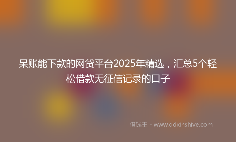 呆账能下款的网贷平台2025年精选，汇总5个轻松借款无征信记录的口子