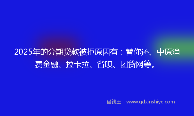 2025年的分期贷款被拒原因有：替你还、中原消费金融、拉卡拉、省呗、团贷网等。