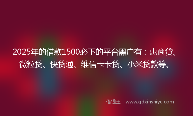 2025年的借款1500必下的平台黑户有：惠商贷、微粒贷、快贷通、维信卡卡贷、小米贷款等。