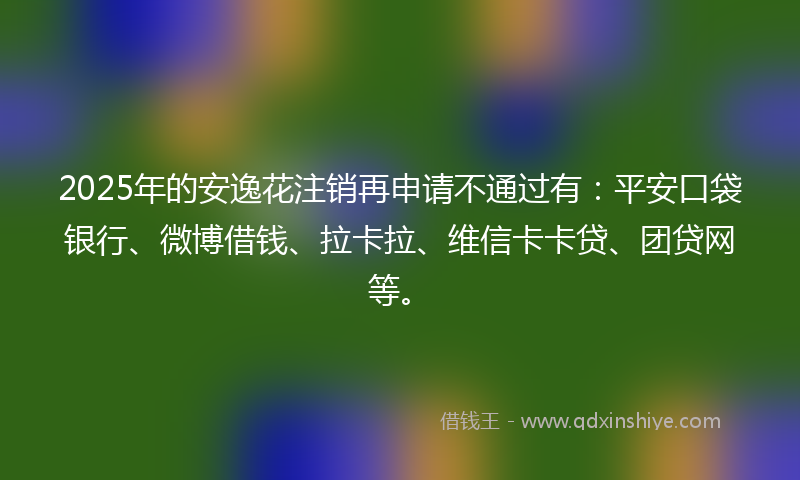 2025年的安逸花注销再申请不通过有：平安口袋银行、微博借钱、拉卡拉、维信卡卡贷、团贷网等。