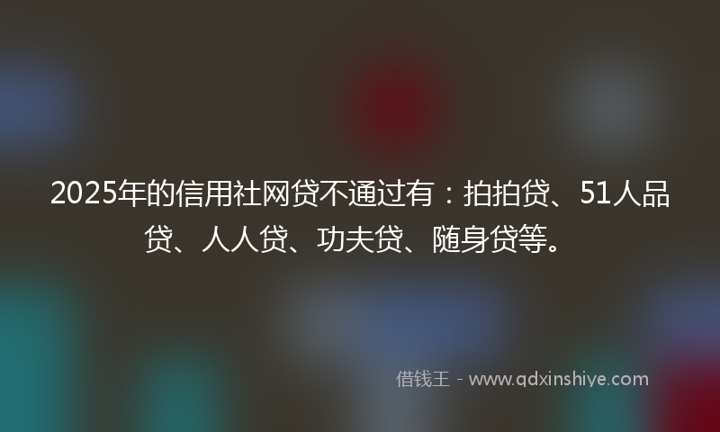 2025年的信用社网贷不通过有：拍拍贷、51人品贷、人人贷、功夫贷、随身贷等。