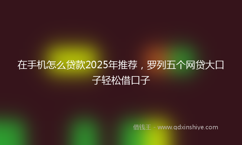 在手机怎么贷款2025年推荐，罗列五个网贷大口子轻松借口子