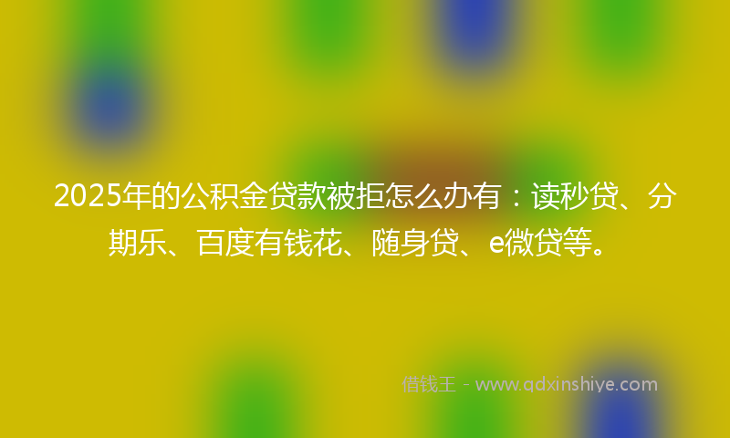 2025年的公积金贷款被拒怎么办有：读秒贷、分期乐、百度有钱花、随身贷、e微贷等。