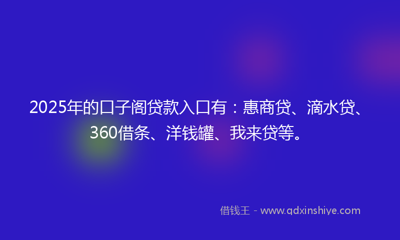 2025年的口子阁贷款入口有：惠商贷、滴水贷、360借条、洋钱罐、我来贷等。