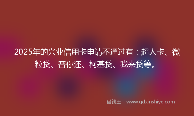 2025年的兴业信用卡申请不通过有：超人卡、微粒贷、替你还、柯基贷、我来贷等。