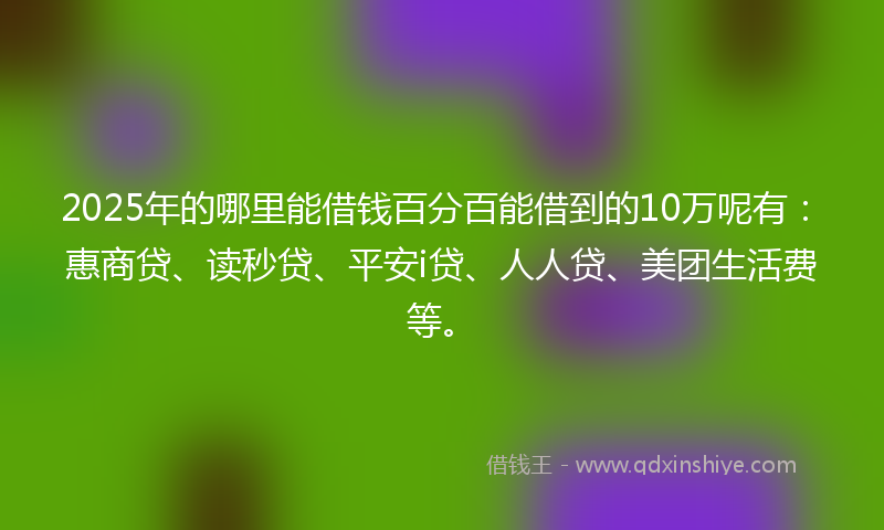 2025年的哪里能借钱百分百能借到的10万呢有：惠商贷、读秒贷、平安i贷、人人贷、美团生活费等。