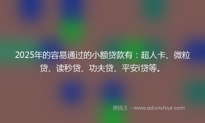 2025年的容易通过的小额贷款有：超人卡、微粒贷、读秒贷、功夫贷、平安i贷等。