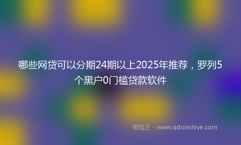 哪些网贷可以分期24期以上2025年推荐，罗列5个黑户0门槛贷款软件