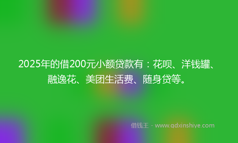2025年的借200元小额贷款有：花呗、洋钱罐、融逸花、美团生活费、随身贷等。
