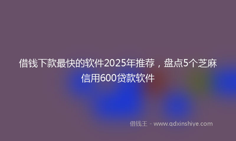 借钱下款最快的软件2025年推荐，盘点5个芝麻信用600贷款软件