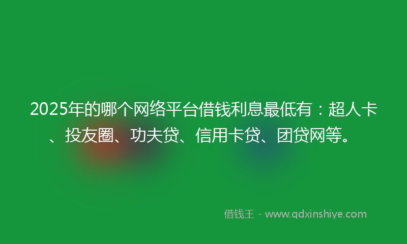 2025年的哪个网络平台借钱利息最低有：超人卡、投友圈、功夫贷、信用卡贷、团贷网等。