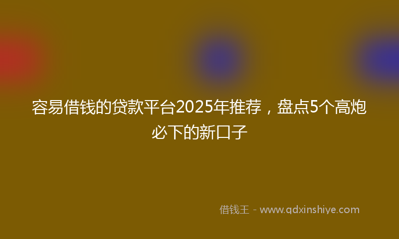 容易借钱的贷款平台2025年推荐，盘点5个高炮必下的新口子