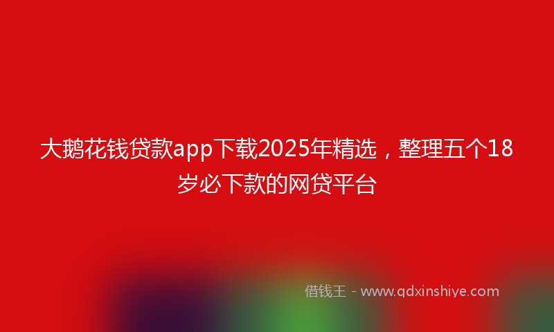大鹅花钱贷款app下载2025年精选，整理五个18岁必下款的网贷平台