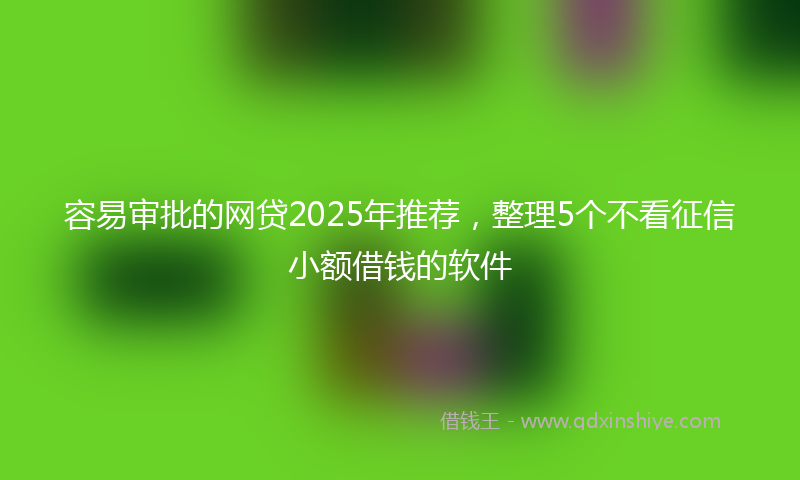 容易审批的网贷2025年推荐，整理5个不看征信小额借钱的软件