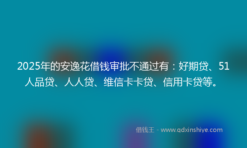 2025年的安逸花借钱审批不通过有：好期贷、51人品贷、人人贷、维信卡卡贷、信用卡贷等。