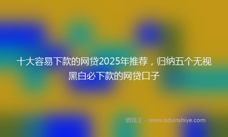 十大容易下款的网贷2025年推荐，归纳五个无视黑白必下款的网贷口子