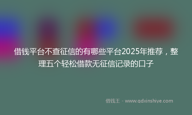 借钱平台不查征信的有哪些平台2025年推荐，整理五个轻松借款无征信记录的口子