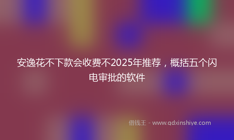 安逸花不下款会收费不2025年推荐，概括五个闪电审批的软件