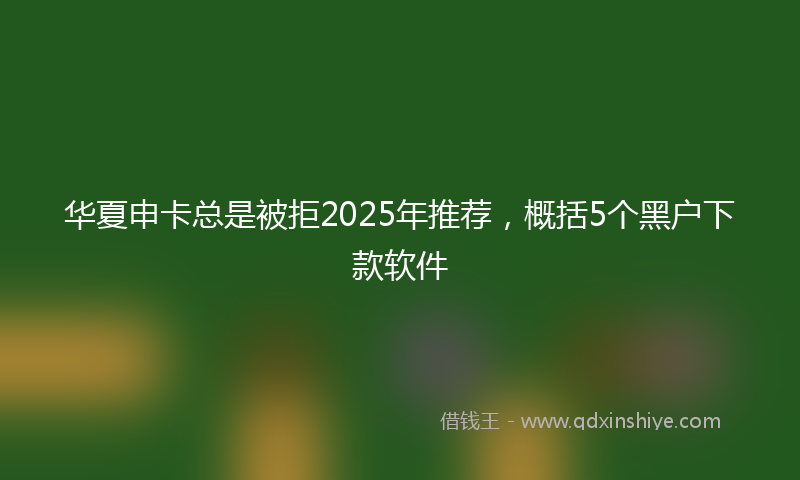 华夏申卡总是被拒2025年推荐，概括5个黑户下款软件