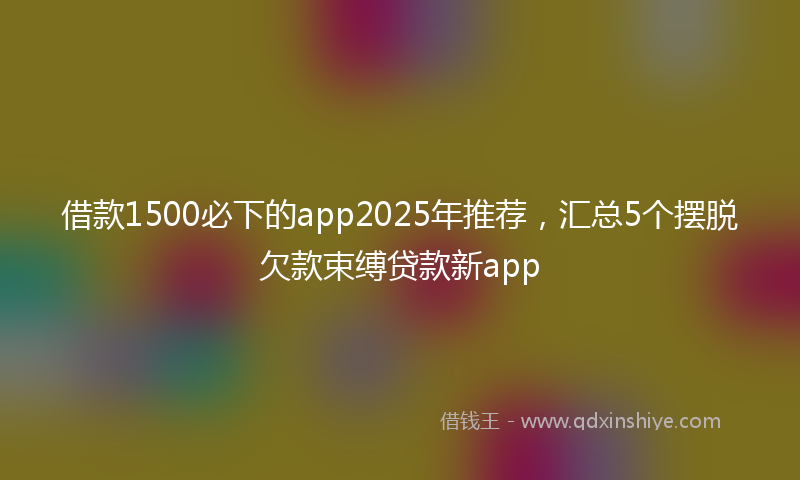 借款1500必下的app2025年推荐，汇总5个摆脱欠款束缚贷款新app