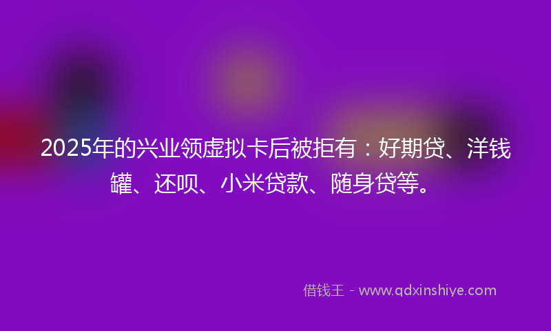 2025年的兴业领虚拟卡后被拒有：好期贷、洋钱罐、还呗、小米贷款、随身贷等。