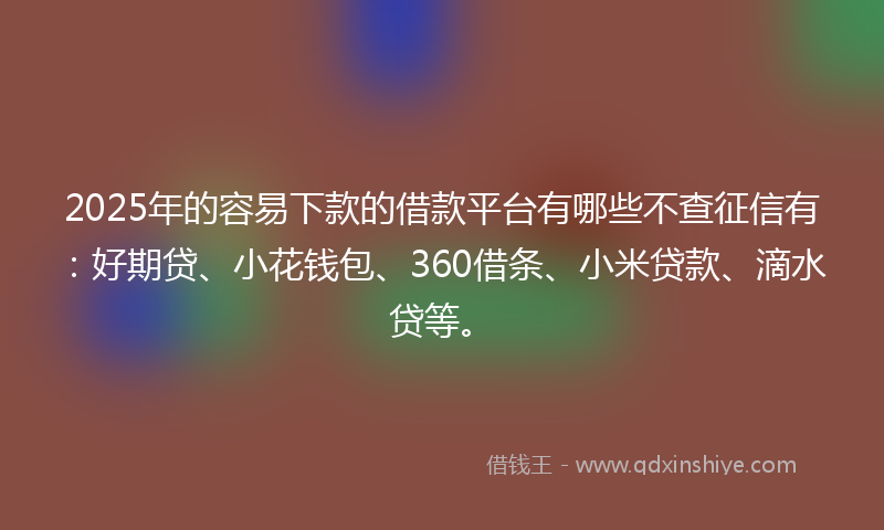 2025年的容易下款的借款平台有哪些不查征信有：好期贷、小花钱包、360借条、小米贷款、滴水贷等。